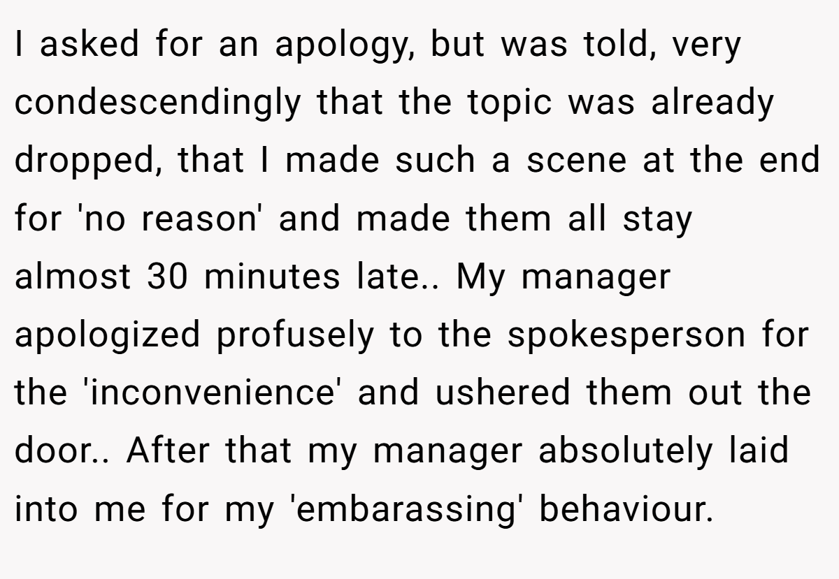 I asked for an apology, but was told, very condescendingly that the topic was already dropped, that I made such a scene at the end for 'no reason' and made them all stay almost 30 minutes late.. My manager apologized profusely to the spokesperson for the 'inconvenience' and ushered them out the door.. After that my manager absolutely laid into me for my 'embarassing' behaviour.