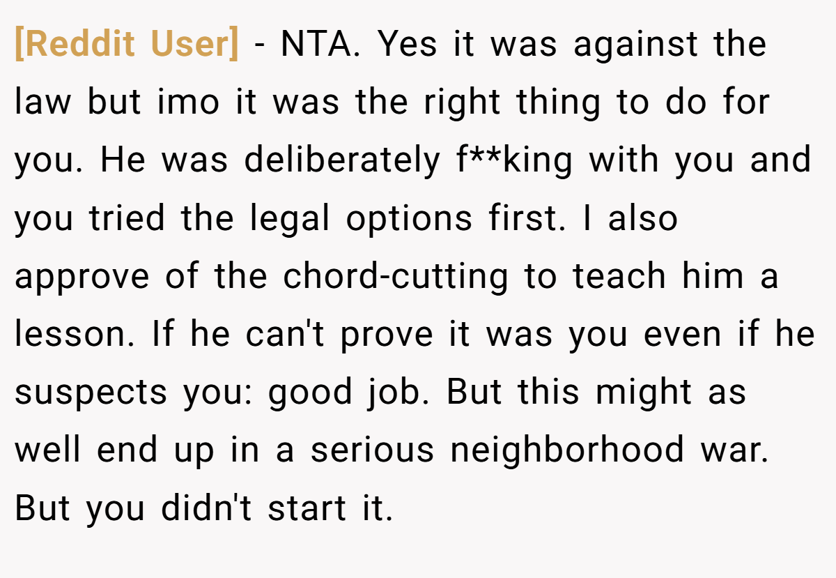 [Reddit User] − NTA. Yes it was against the law but imo it was the right thing to do for you. He was deliberately f**king with you and you tried the legal options first. I also approve of the chord-cutting to teach him a lesson. If he can't prove it was you even if he suspects you: good job. But this might as well end up in a serious neighborhood war. But you didn't start it.