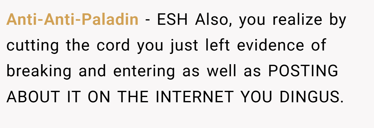 Anti-Anti-Paladin − ESH Also, you realize by cutting the cord you just left evidence of breaking and entering as well as POSTING ABOUT IT ON THE INTERNET YOU DINGUS.