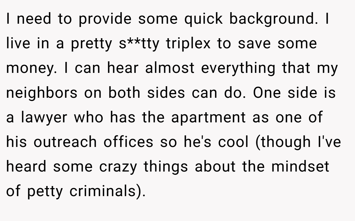 I need to provide some quick background. I live in a pretty s**tty triplex to save some money. I can hear almost everything that my neighbors on both sides can do. One side is a lawyer who has the apartment as one of his outreach offices so he's cool (though I've heard some crazy things about the mindset of petty criminals).