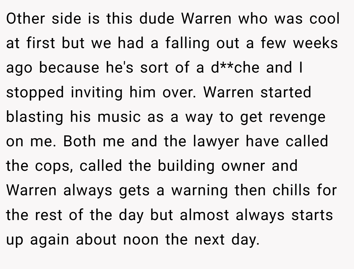 Other side is this dude Warren who was cool at first but we had a falling out a few weeks ago because he's sort of a d**che and I stopped inviting him over. Warren started blasting his music as a way to get revenge on me. Both me and the lawyer have called the cops, called the building owner and Warren always gets a warning then chills for the rest of the day but almost always starts up again about noon the next day.