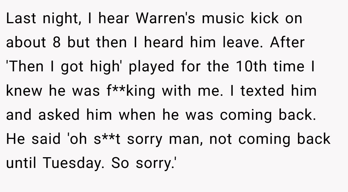 Last night, I hear Warren's music kick on about 8 but then I heard him leave. After 'Then I got high' played for the 10th time I knew he was f**king with me. I texted him and asked him when he was coming back. He said 'oh s**t sorry man, not coming back until Tuesday. So sorry.'