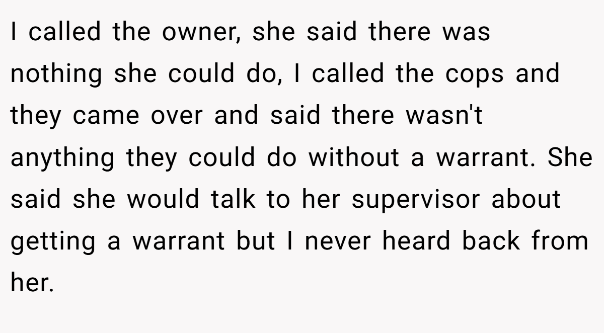 I called the owner, she said there was nothing she could do, I called the cops and they came over and said there wasn't anything they could do without a warrant. She said she would talk to her supervisor about getting a warrant but I never heard back from her.
