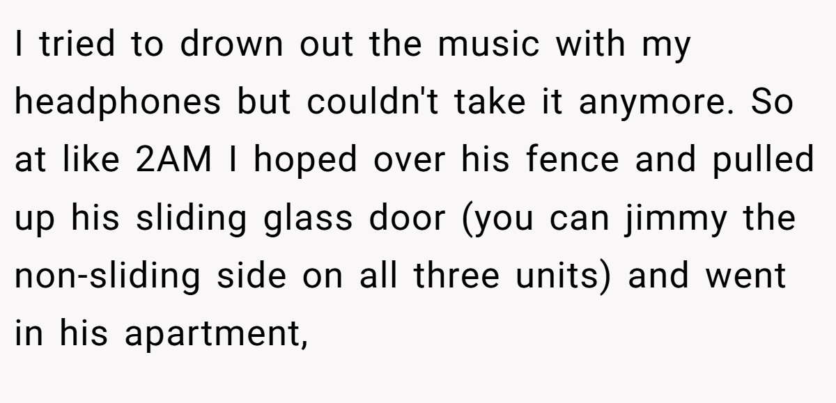 I tried to drown out the music with my headphones but couldn't take it anymore. So at like 2AM I hoped over his fence and pulled up his sliding glass door (you can jimmy the non-sliding side on all three units) and went in his apartment,