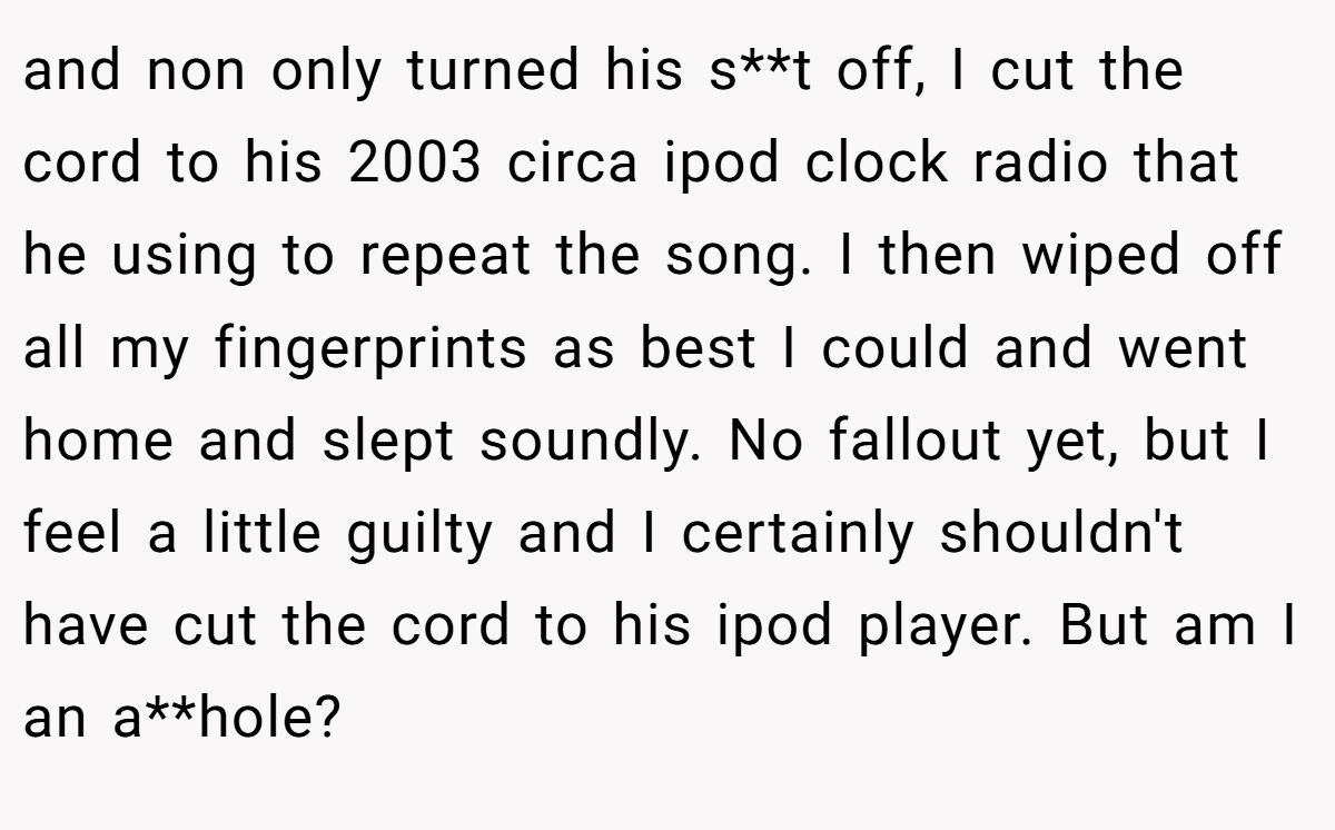 and non only turned his s**t off, I cut the cord to his 2003 circa ipod clock radio that he using to repeat the song. I then wiped off all my fingerprints as best I could and went home and slept soundly. No fallout yet, but I feel a little guilty and I certainly shouldn't have cut the cord to his ipod player. But am I an a**hole?