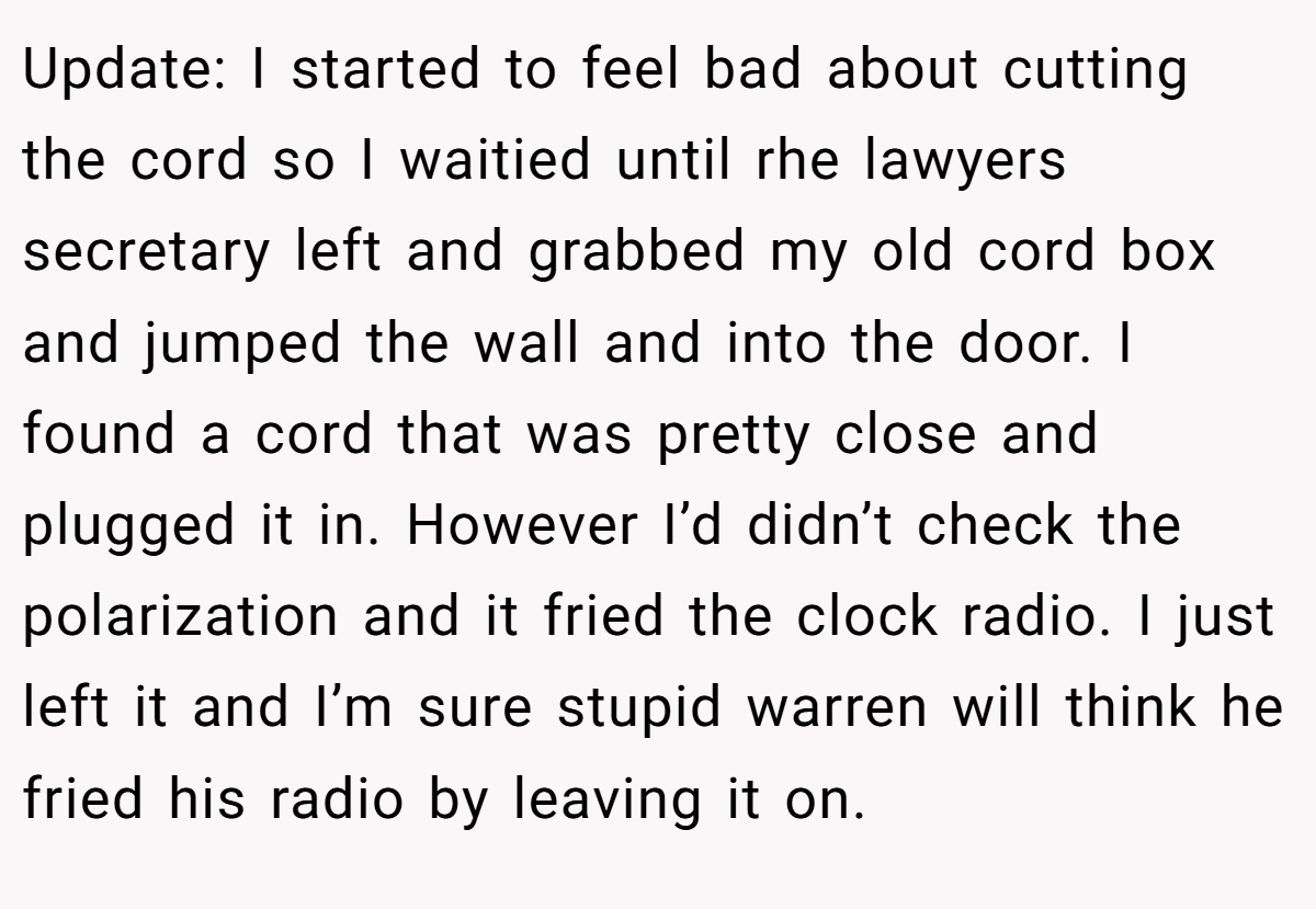 Update: I started to feel bad about cutting the cord so I waitied until rhe lawyers secretary left and grabbed my old cord box and jumped the wall and into the door. I found a cord that was pretty close and plugged it in. However I’d didn’t check the polarization and it fried the clock radio. I just left it and I’m sure stupid warren will think he fried his radio by leaving it on.