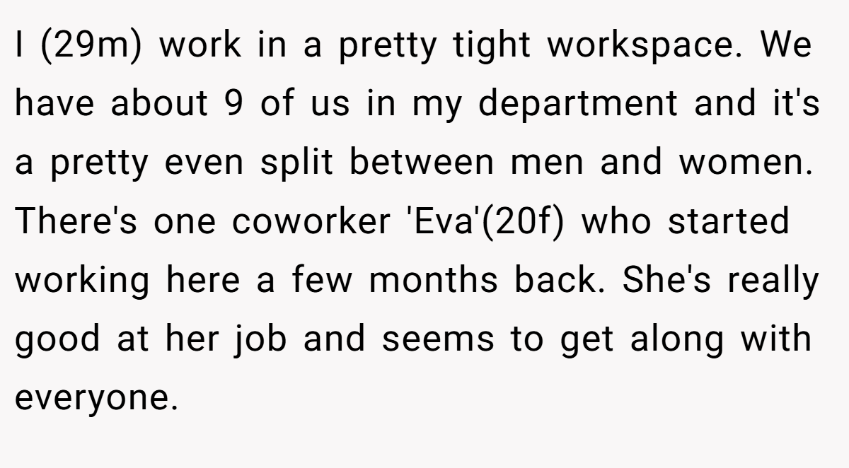 I (29m) work in a pretty tight workspace. We have about 9 of us in my department and it's a pretty even split between men and women. There's one coworker 'Eva'(20f) who started working here a few months back. She's really good at her job and seems to get along with everyone.