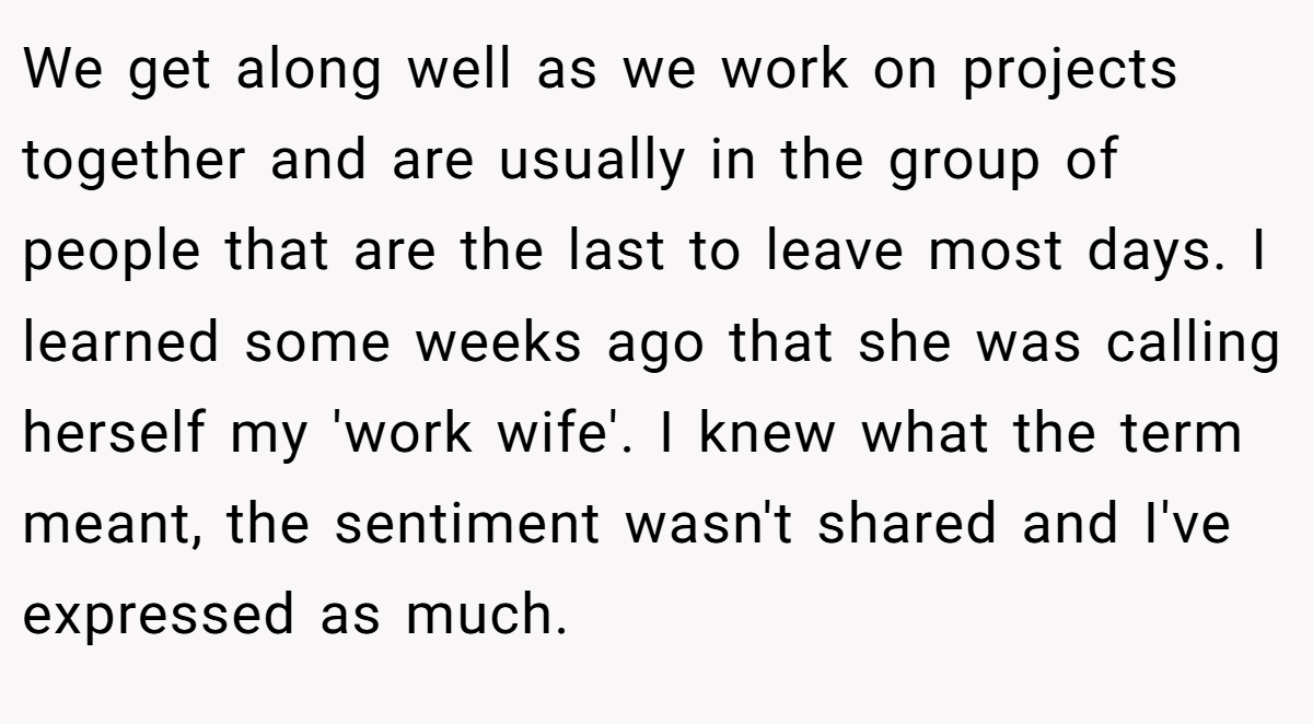 We get along well as we work on projects together and are usually in the group of people that are the last to leave most days. I learned some weeks ago that she was calling herself my 'work wife'. I knew what the term meant, the sentiment wasn't shared and I've expressed as much.