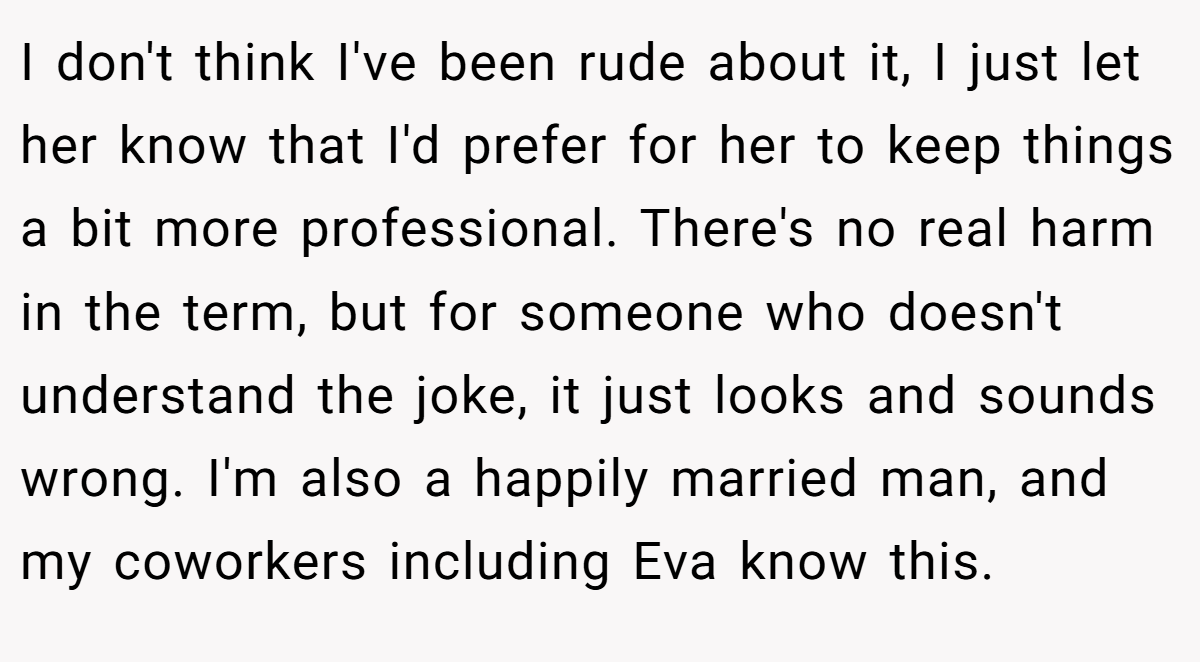 I don't think I've been rude about it, I just let her know that I'd prefer for her to keep things a bit more professional. There's no real harm in the term, but for someone who doesn't understand the joke, it just looks and sounds wrong. I'm also a happily married man, and my coworkers including Eva know this.