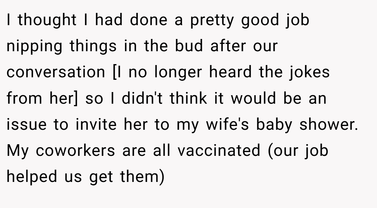 I thought I had done a pretty good job nipping things in the bud after our conversation [I no longer heard the jokes from her] so I didn't think it would be an issue to invite her to my wife's baby shower. My coworkers are all vaccinated (our job helped us get them)