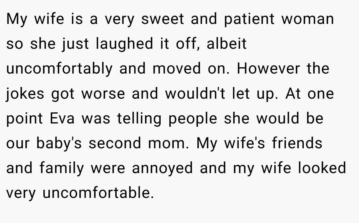 My wife is a very sweet and patient woman so she just laughed it off, albeit uncomfortably and moved on. However the jokes got worse and wouldn't let up. At one point Eva was telling people she would be our baby's second mom. My wife's friends and family were annoyed and my wife looked very uncomfortable.