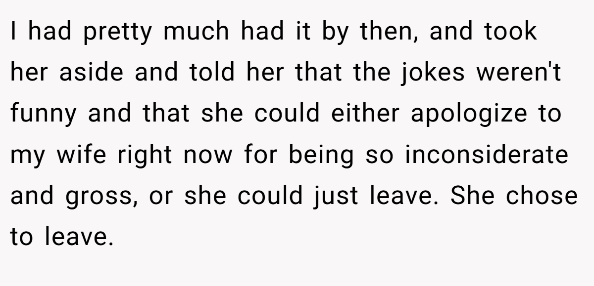 I had pretty much had it by then, and took her aside and told her that the jokes weren't funny and that she could either apologize to my wife right now for being so inconsiderate and gross, or she could just leave. She chose to leave.