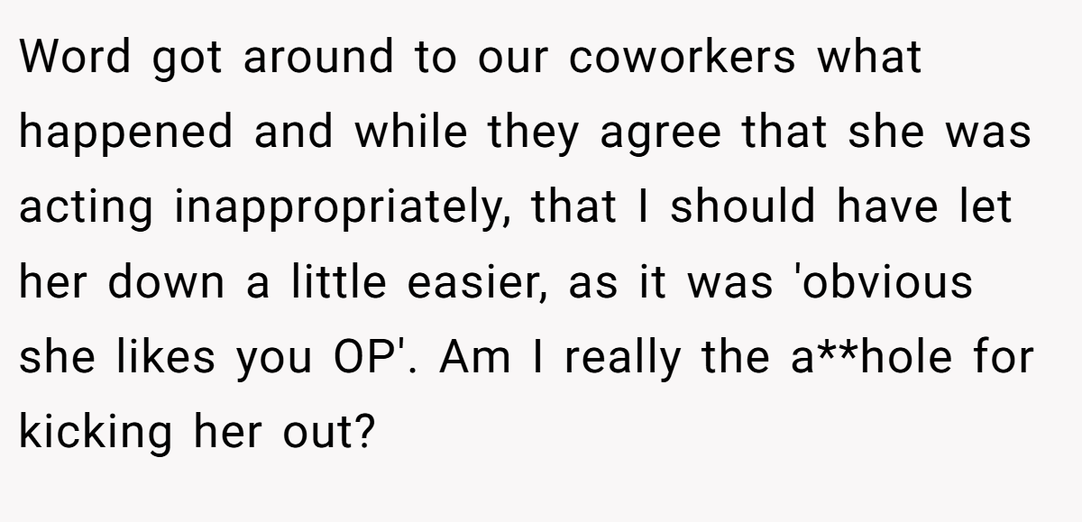 Word got around to our coworkers what happened and while they agree that she was acting inappropriately, that I should have let her down a little easier, as it was 'obvious she likes you OP'. Am I really the a**hole for kicking her out?