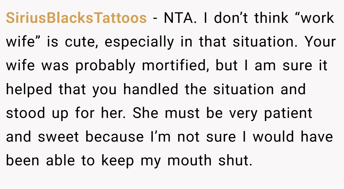 SiriusBlacksTattoos - NTA. I don’t think “work wife” is cute, especially in that situation. Your wife was probably mortified, but I am sure it helped that you handled the situation and stood up for her. She must be very patient and sweet because I’m not sure I would have been able to keep my mouth shut.