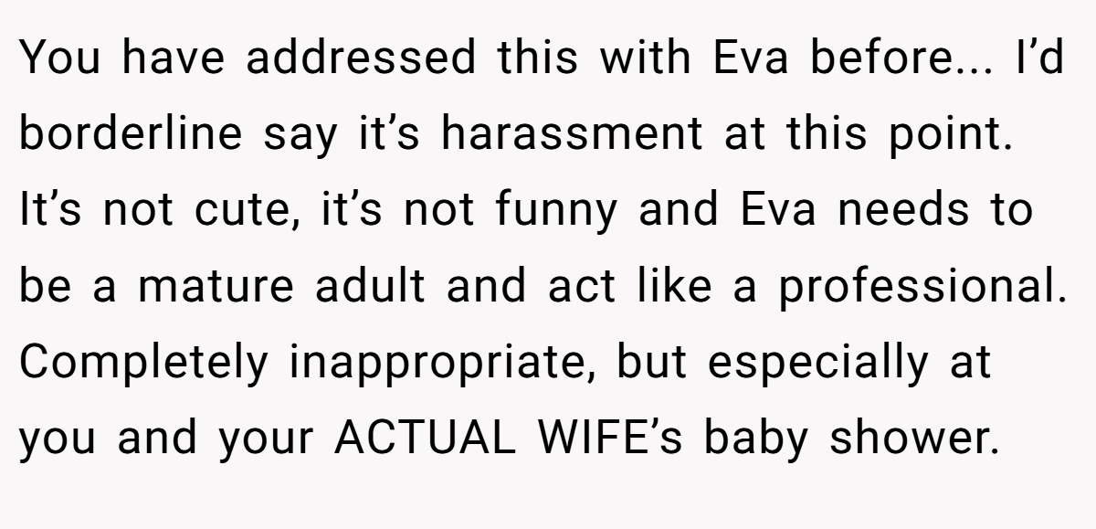 You have addressed this with Eva before... I’d borderline say it’s harassment at this point. It’s not cute, it’s not funny and Eva needs to be a mature adult and act like a professional. Completely inappropriate, but especially at you and your ACTUAL WIFE’s baby shower.