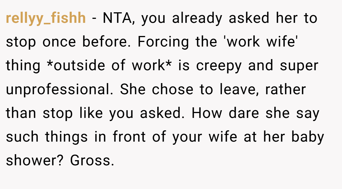 rellyy_fishh - NTA, you already asked her to stop once before. Forcing the 'work wife' thing *outside of work* is creepy and super unprofessional. She chose to leave, rather than stop like you asked. How dare she say such things in front of your wife at her baby shower? Gross.