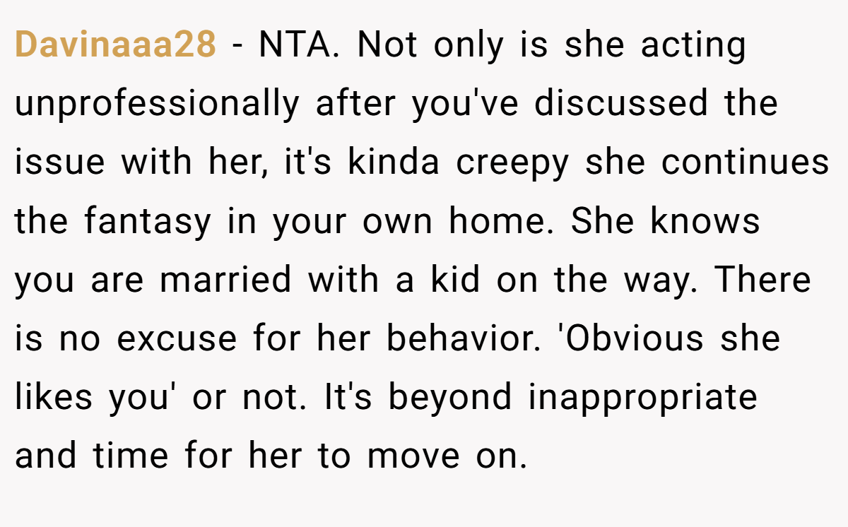 Davinaaa28 - NTA. Not only is she acting unprofessionally after you've discussed the issue with her, it's kinda creepy she continues the fantasy in your own home. She knows you are married with a kid on the way. There is no excuse for her behavior. 'Obvious she likes you' or not. It's beyond inappropriate and time for her to move on.