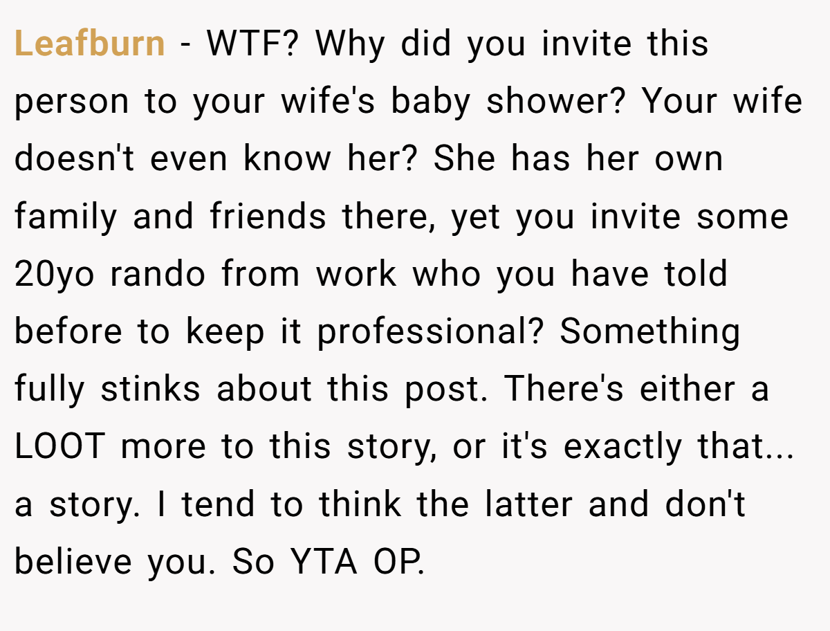 Leafburn - WTF? Why did you invite this person to your wife's baby shower? Your wife doesn't even know her? She has her own family and friends there, yet you invite some 20yo rando from work who you have told before to keep it professional? Something fully stinks about this post. There's either a LOOT more to this story, or it's exactly that... a story. I tend to think the latter and don't believe you. So YTA OP.