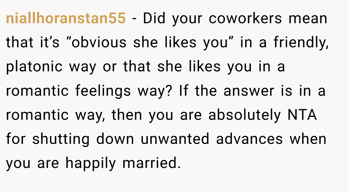 niallhoranstan55 - Did your coworkers mean that it’s “obvious she likes you” in a friendly, platonic way or that she likes you in a romantic feelings way? If the answer is in a romantic way, then you are absolutely NTA for shutting down unwanted advances when you are happily married.