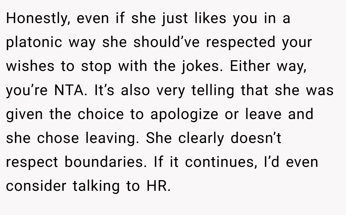 Honestly, even if she just likes you in a platonic way she should’ve respected your wishes to stop with the jokes. Either way, you’re NTA. It’s also very telling that she was given the choice to apologize or leave and she chose leaving. She clearly doesn’t respect boundaries. If it continues, I’d even consider talking to HR.