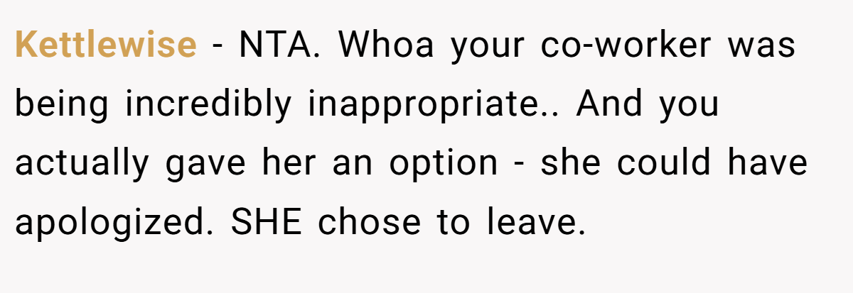 Kettlewise - NTA. Whoa your co-worker was being incredibly inappropriate.. And you actually gave her an option - she could have apologized. SHE chose to leave.