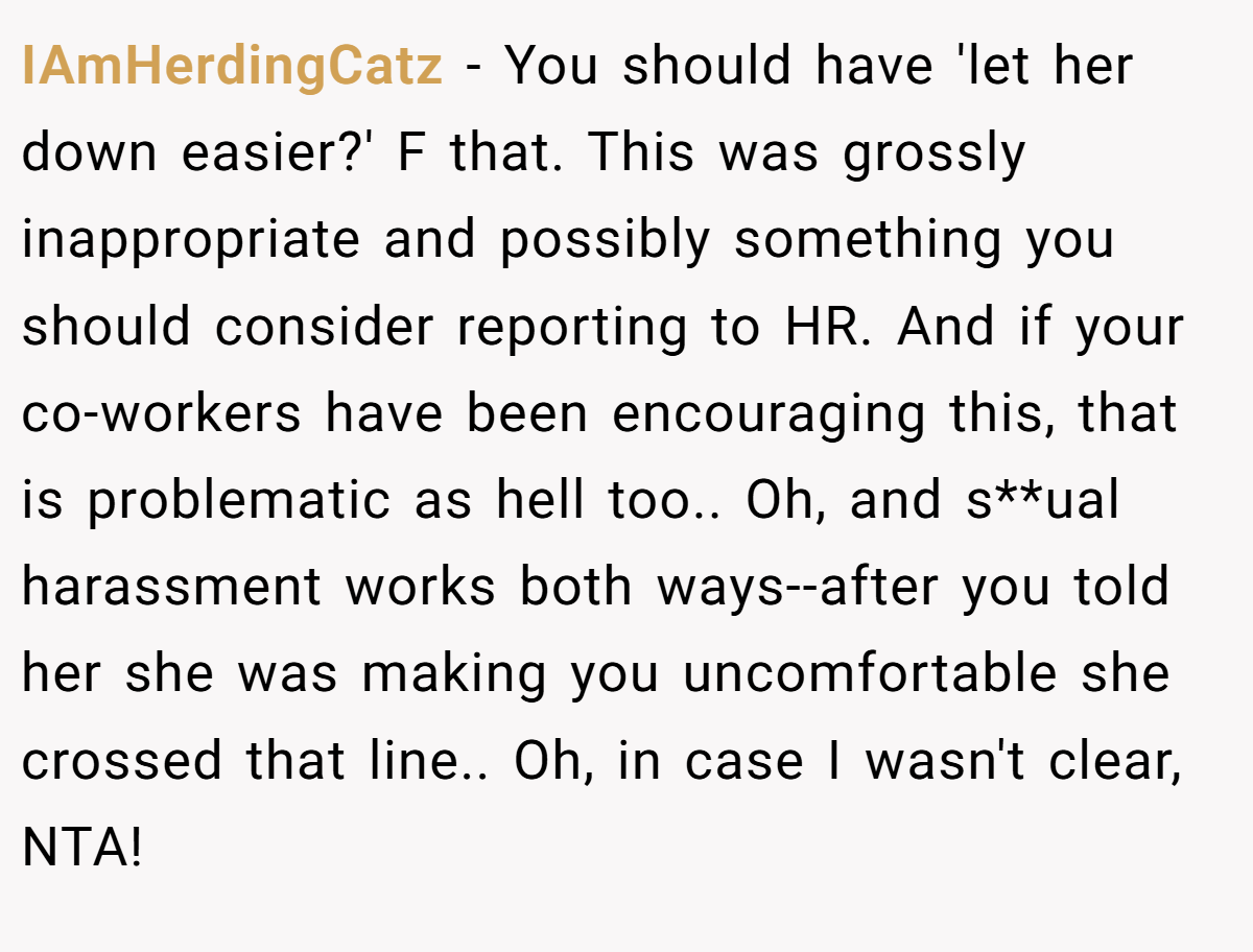 IAmHerdingCatz - You should have 'let her down easier?' F that. This was grossly inappropriate and possibly something you should consider reporting to HR. And if your co-workers have been encouraging this, that is problematic as hell too.. Oh, and s**ual harassment works both ways--after you told her she was making you uncomfortable she crossed that line.. Oh, in case I wasn't clear, NTA!
