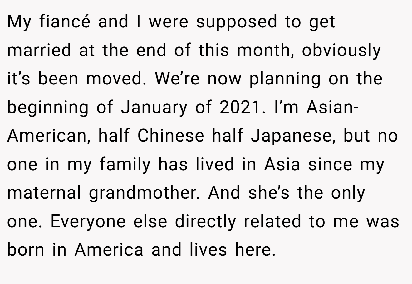 My fiancé and I were supposed to get married at the end of this month, obviously it’s been moved. We’re now planning on the beginning of January of 2021. I’m Asian-American, half Chinese half Japanese, but no one in my family has lived in Asia since my maternal grandmother. And she’s the only one. Everyone else directly related to me was born in America and lives here.