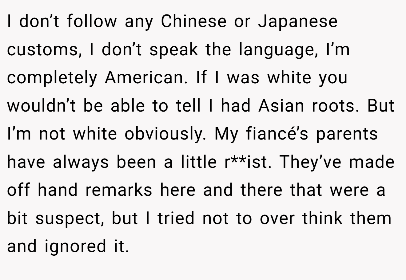 I don’t follow any Chinese or Japanese customs, I don’t speak the language, I’m completely American. If I was white you wouldn’t be able to tell I had Asian roots. But I’m not white obviously. My fiancé’s parents have always been a little r**ist. They’ve made off hand remarks here and there that were a bit suspect, but I tried not to over think them and ignored it.
