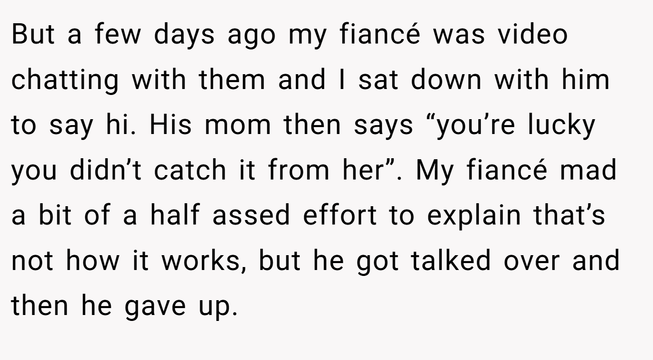 But a few days ago my fiancé was video chatting with them and I sat down with him to say hi. His mom then says “you’re lucky you didn’t catch it from her”. My fiancé mad a bit of a half assed effort to explain that’s not how it works, but he got talked over and then he gave up.