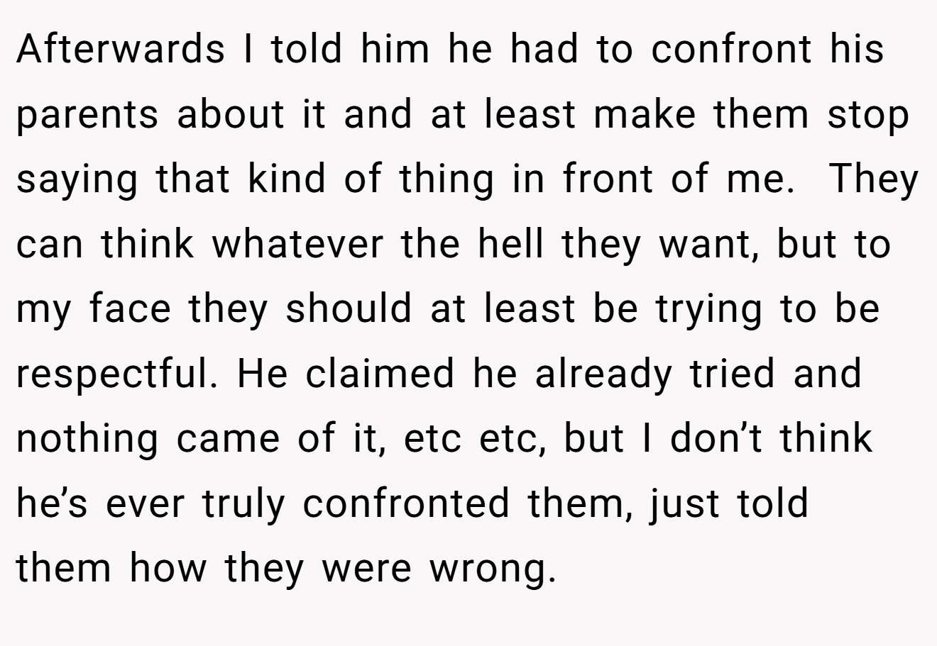 Afterwards I told him he had to confront his parents about it and at least make them stop saying that kind of thing in front of me.  They can think whatever the hell they want, but to my face they should at least be trying to be respectful. He claimed he already tried and nothing came of it, etc etc, but I don’t think he’s ever truly confronted them, just told them how they were wrong.