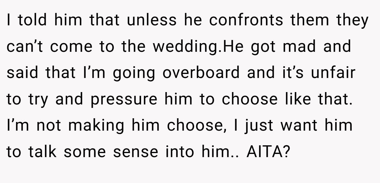 I told him that unless he confronts them they can’t come to the wedding.He got mad and said that I’m going overboard and it’s unfair to try and pressure him to choose like that. I’m not making him choose, I just want him to talk some sense into him.. AITA?