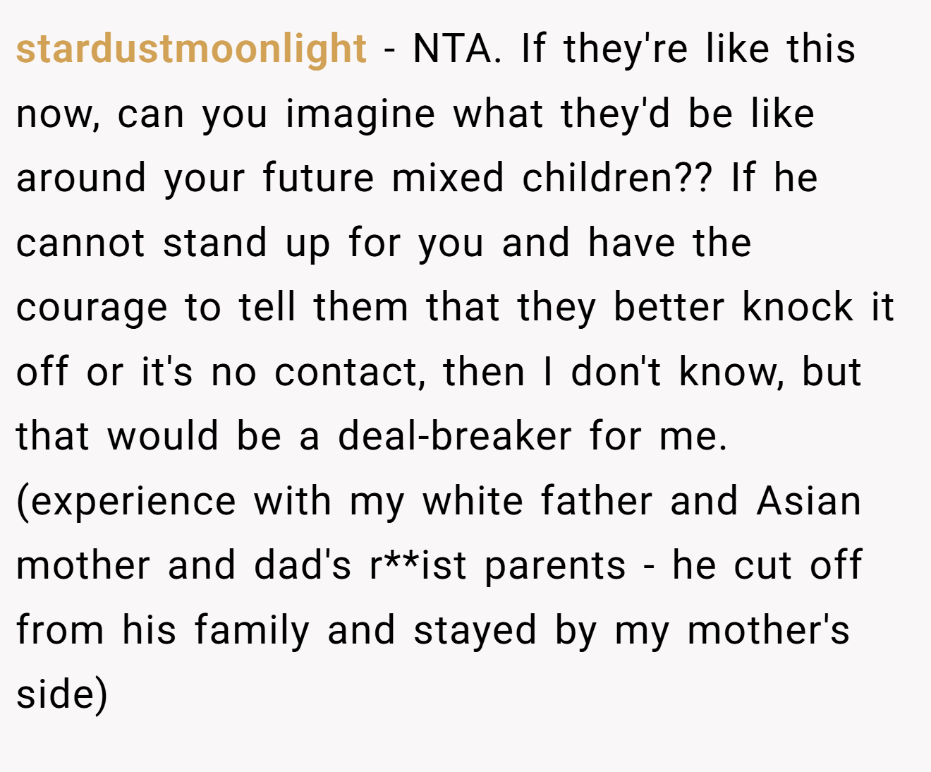 stardustmoonlight - NTA. If they're like this now, can you imagine what they'd be like around your future mixed children?? If he cannot stand up for you and have the courage to tell them that they better knock it off or it's no contact, then I don't know, but that would be a deal-breaker for me. (experience with my white father and Asian mother and dad's r**ist parents - he cut off from his family and stayed by my mother's side)