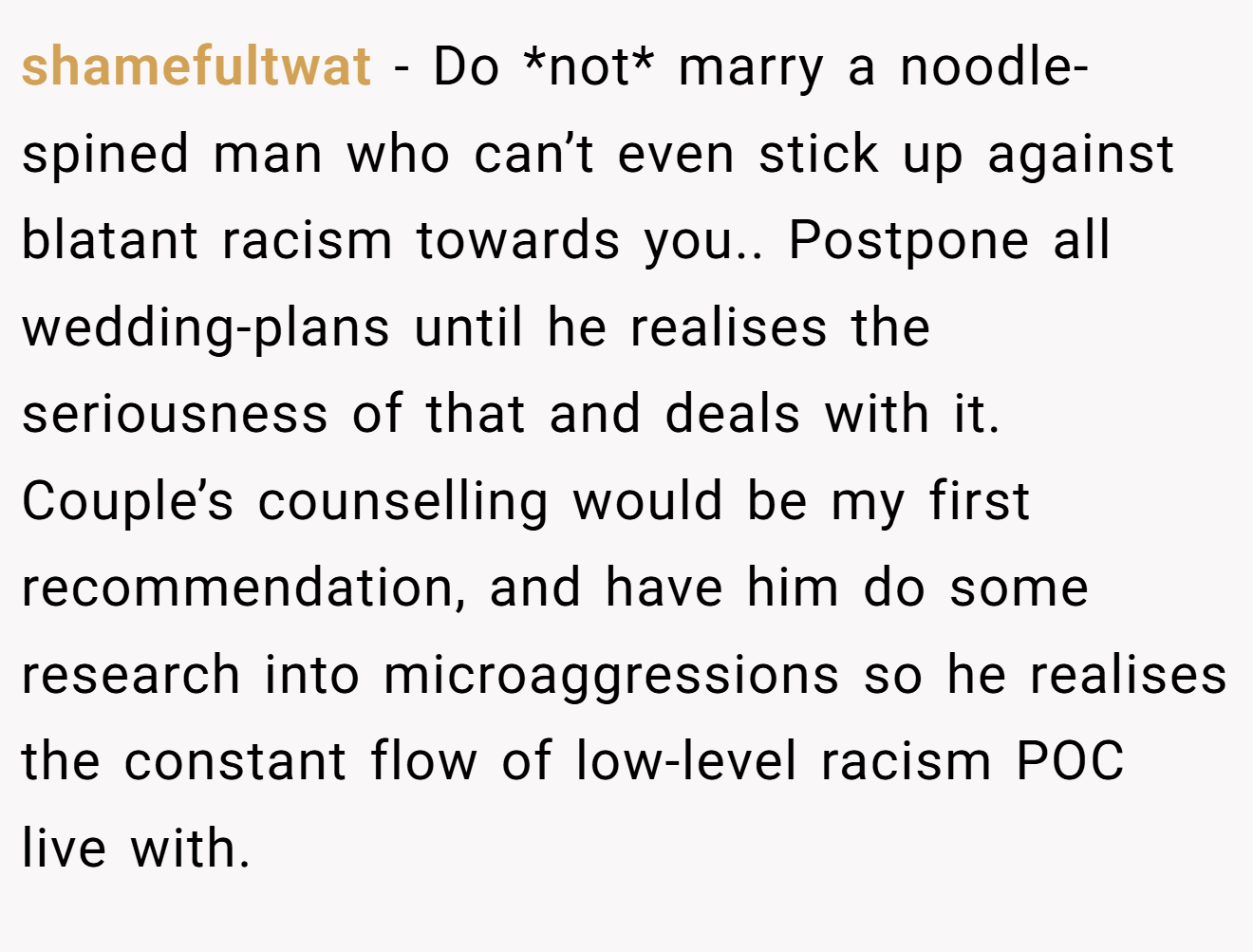 shamefultwat - Do *not* marry a noodle-spined man who can’t even stick up against blatant racism towards you.. Postpone all wedding-plans until he realises the seriousness of that and deals with it. Couple’s counselling would be my first recommendation, and have him do some research into microaggressions so he realises the constant flow of low-level racism POC live with.
