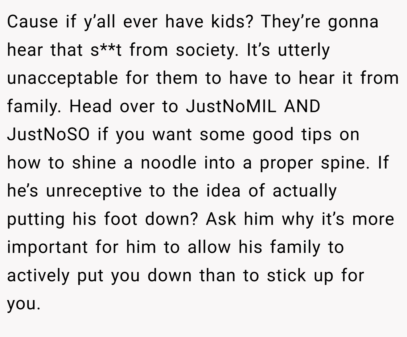 Cause if y’all ever have kids? They’re gonna hear that s**t from society. It’s utterly unacceptable for them to have to hear it from family. Head over to JustNoMIL AND JustNoSO if you want some good tips on how to shine a noodle into a proper spine. If he’s unreceptive to the idea of actually putting his foot down? Ask him why it’s more important for him to allow his family to actively put you down than to stick up for you.