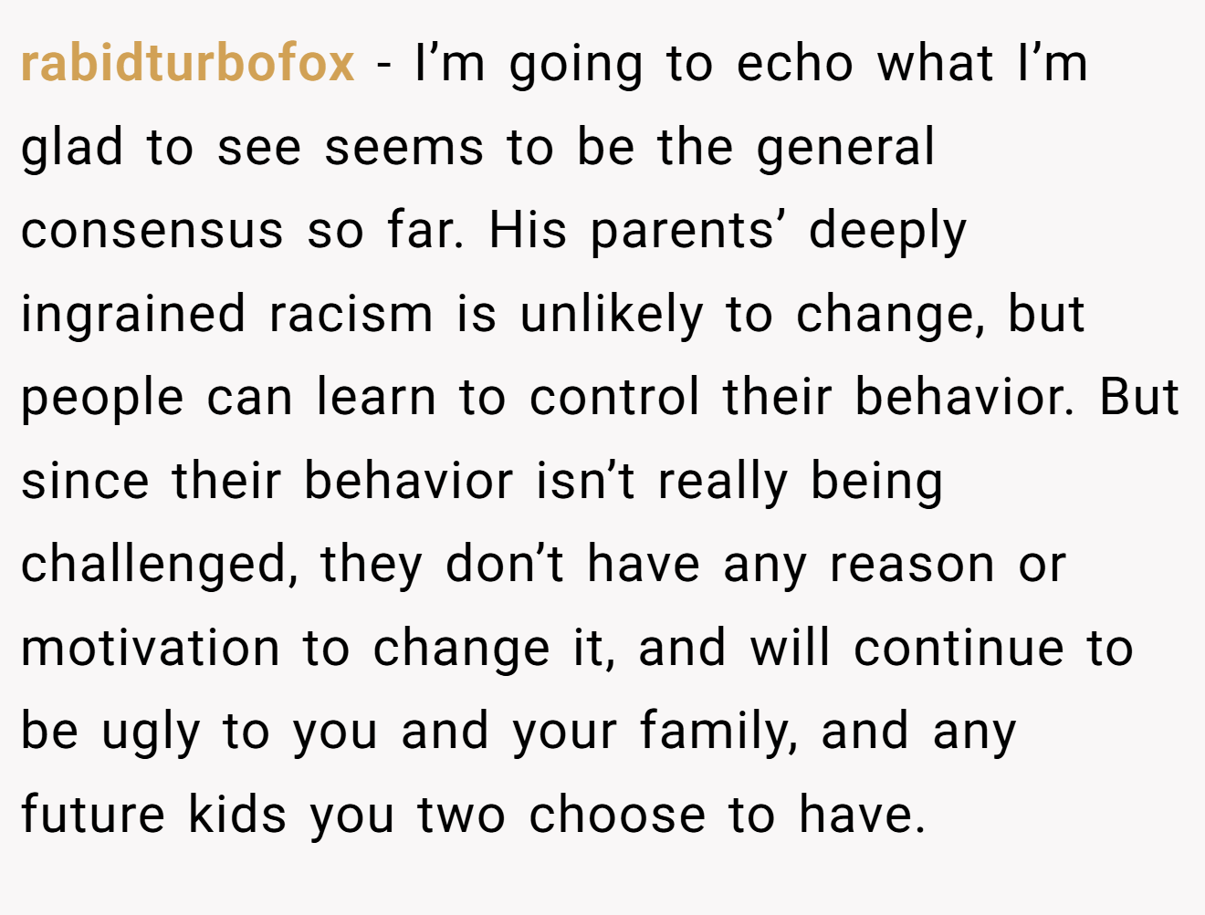 rabidturbofox - I’m going to echo what I’m glad to see seems to be the general consensus so far. His parents’ deeply ingrained racism is unlikely to change, but people can learn to control their behavior. But since their behavior isn’t really being challenged, they don’t have any reason or motivation to change it, and will continue to be ugly to you and your family, and any future kids you two choose to have.