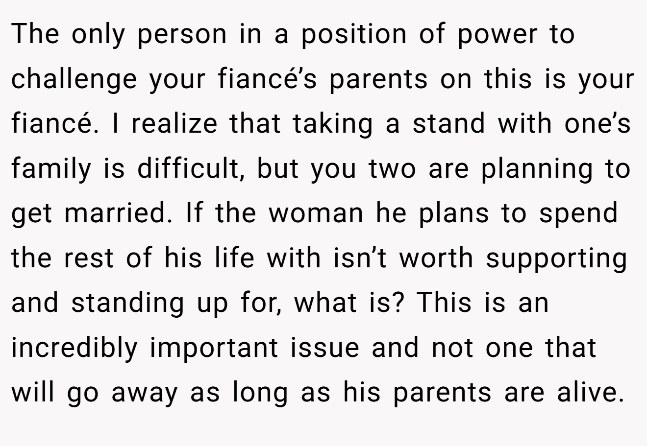 The only person in a position of power to challenge your fiancé’s parents on this is your fiancé. I realize that taking a stand with one’s family is difficult, but you two are planning to get married. If the woman he plans to spend the rest of his life with isn’t worth supporting and standing up for, what is? This is an incredibly important issue and not one that will go away as long as his parents are alive.