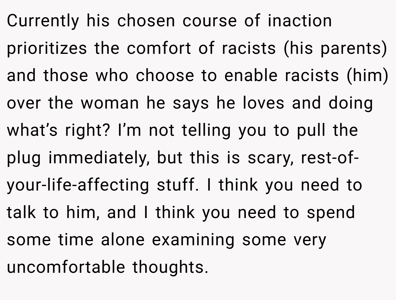 Currently his chosen course of inaction prioritizes the comfort of racists (his parents) and those who choose to enable racists (him) over the woman he says he loves and doing what’s right? I’m not telling you to pull the plug immediately, but this is scary, rest-of-your-life-affecting stuff. I think you need to talk to him, and I think you need to spend some time alone examining some very uncomfortable thoughts.