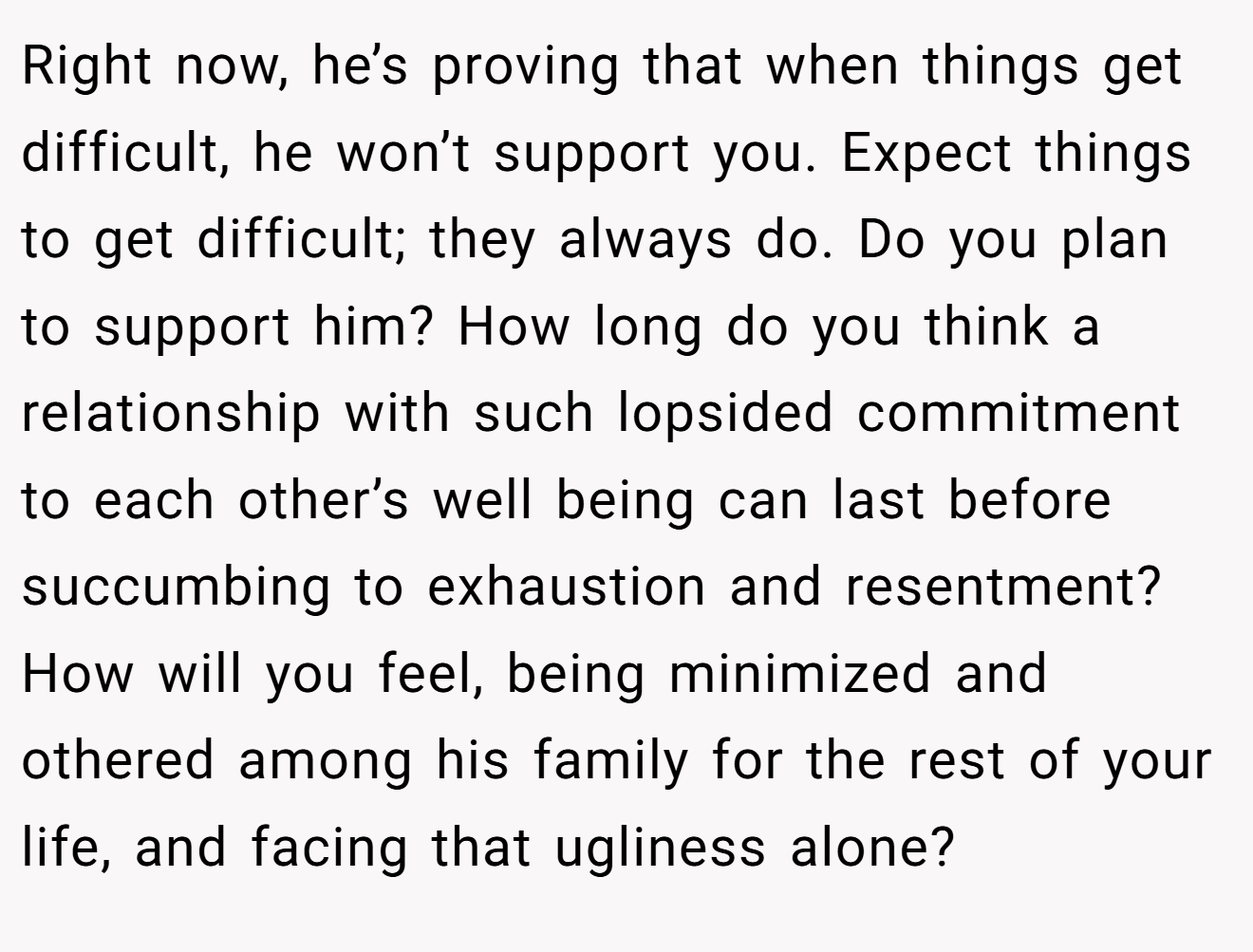 Right now, he’s proving that when things get difficult, he won’t support you. Expect things to get difficult; they always do. Do you plan to support him? How long do you think a relationship with such lopsided commitment to each other’s well being can last before succumbing to exhaustion and resentment? How will you feel, being minimized and othered among his family for the rest of your life, and facing that ugliness alone?