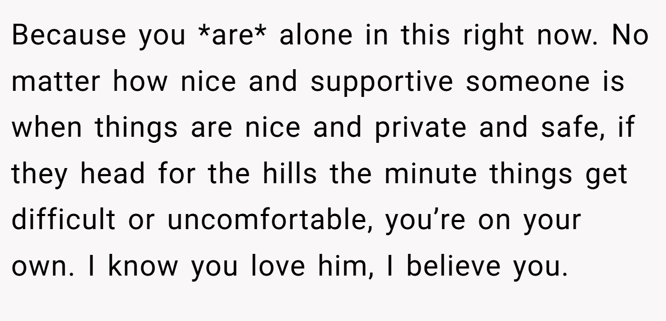 Because you *are* alone in this right now. No matter how nice and supportive someone is when things are nice and private and safe, if they head for the hills the minute things get difficult or uncomfortable, you’re on your own. I know you love him, I believe you.