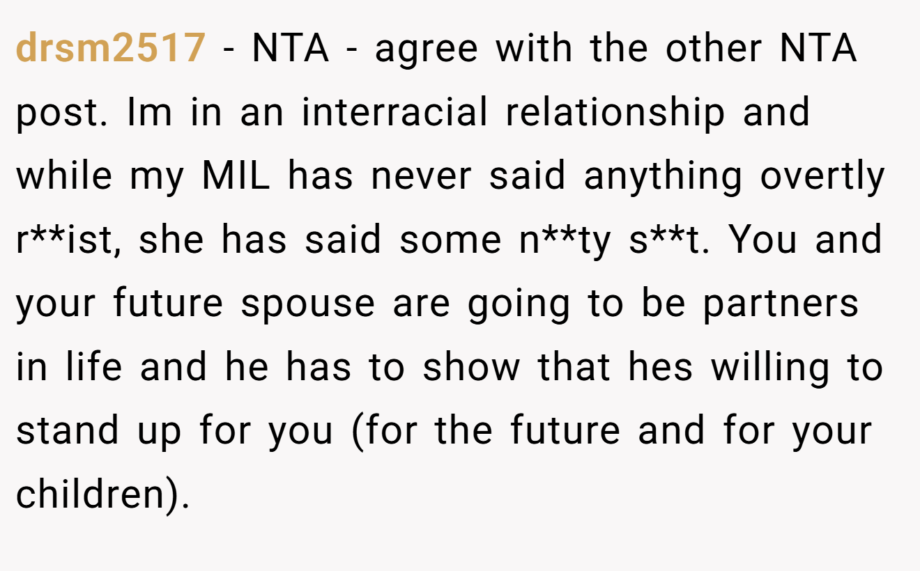 drsm2517 - NTA - agree with the other NTA post. Im in an interracial relationship and while my MIL has never said anything overtly r**ist, she has said some n**ty s**t. You and your future spouse are going to be partners in life and he has to show that hes willing to stand up for you (for the future and for your children).