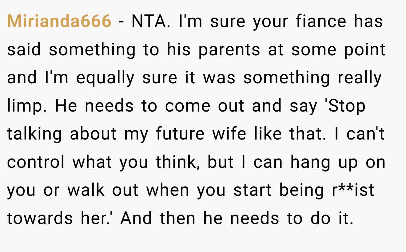 Mirianda666 - NTA. I'm sure your fiance has said something to his parents at some point and I'm equally sure it was something really limp. He needs to come out and say 'Stop talking about my future wife like that. I can't control what you think, but I can hang up on you or walk out when you start being r**ist towards her.' And then he needs to do it.