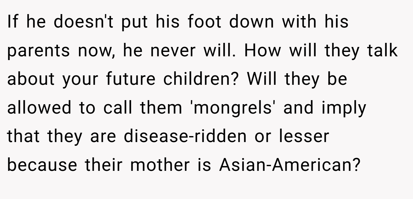 If he doesn't put his foot down with his parents now, he never will. How will they talk about your future children? Will they be allowed to call them 'mongrels' and imply that they are disease-ridden or lesser because their mother is Asian-American?