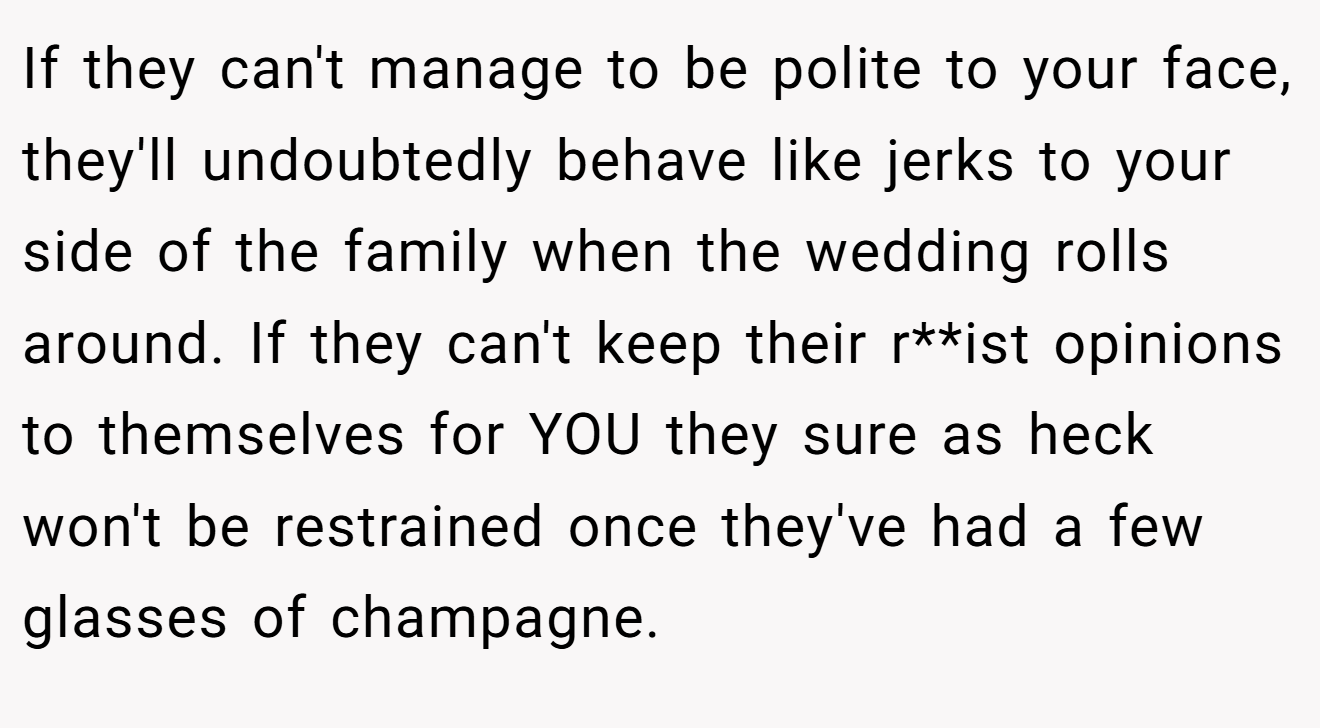 If they can't manage to be polite to your face, they'll undoubtedly behave like jerks to your side of the family when the wedding rolls around. If they can't keep their r**ist opinions to themselves for YOU they sure as heck won't be restrained once they've had a few glasses of champagne.
