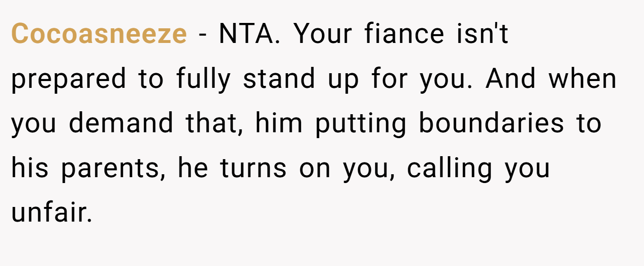 Cocoasneeze - NTA. Your fiance isn't prepared to fully stand up for you. And when you demand that, him putting boundaries to his parents, he turns on you, calling you unfair.