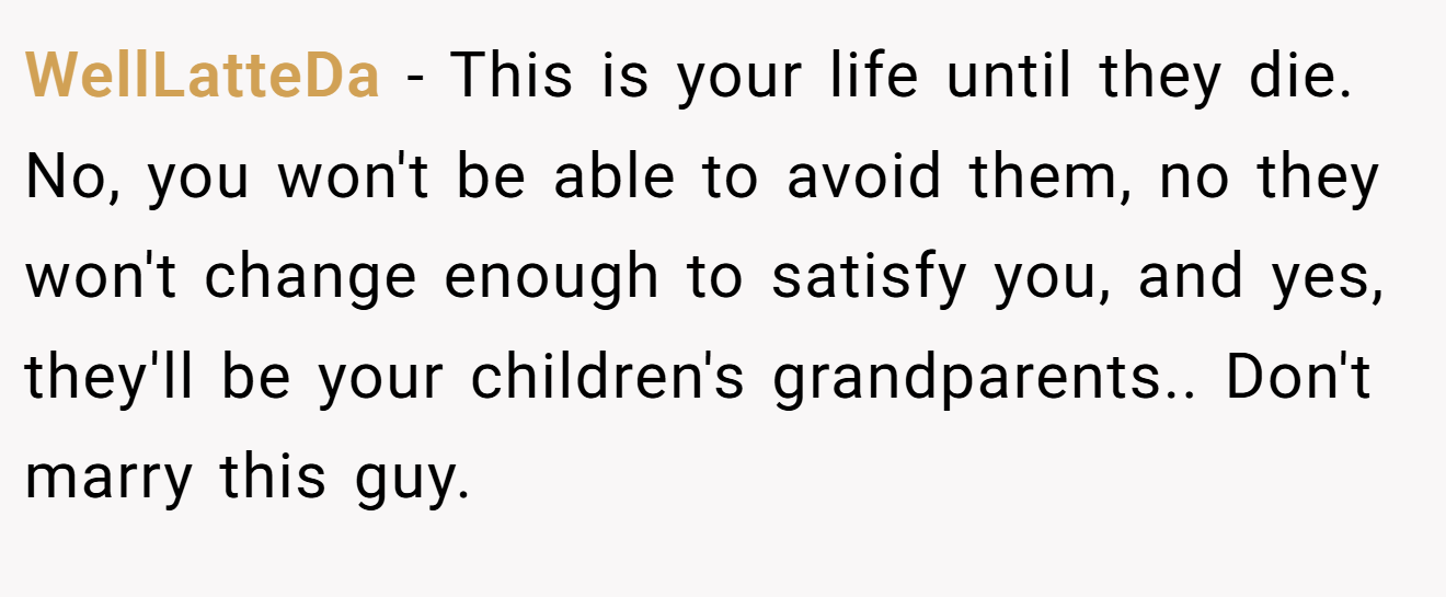 WellLatteDa - This is your life until they die. No, you won't be able to avoid them, no they won't change enough to satisfy you, and yes, they'll be your children's grandparents.. Don't marry this guy.