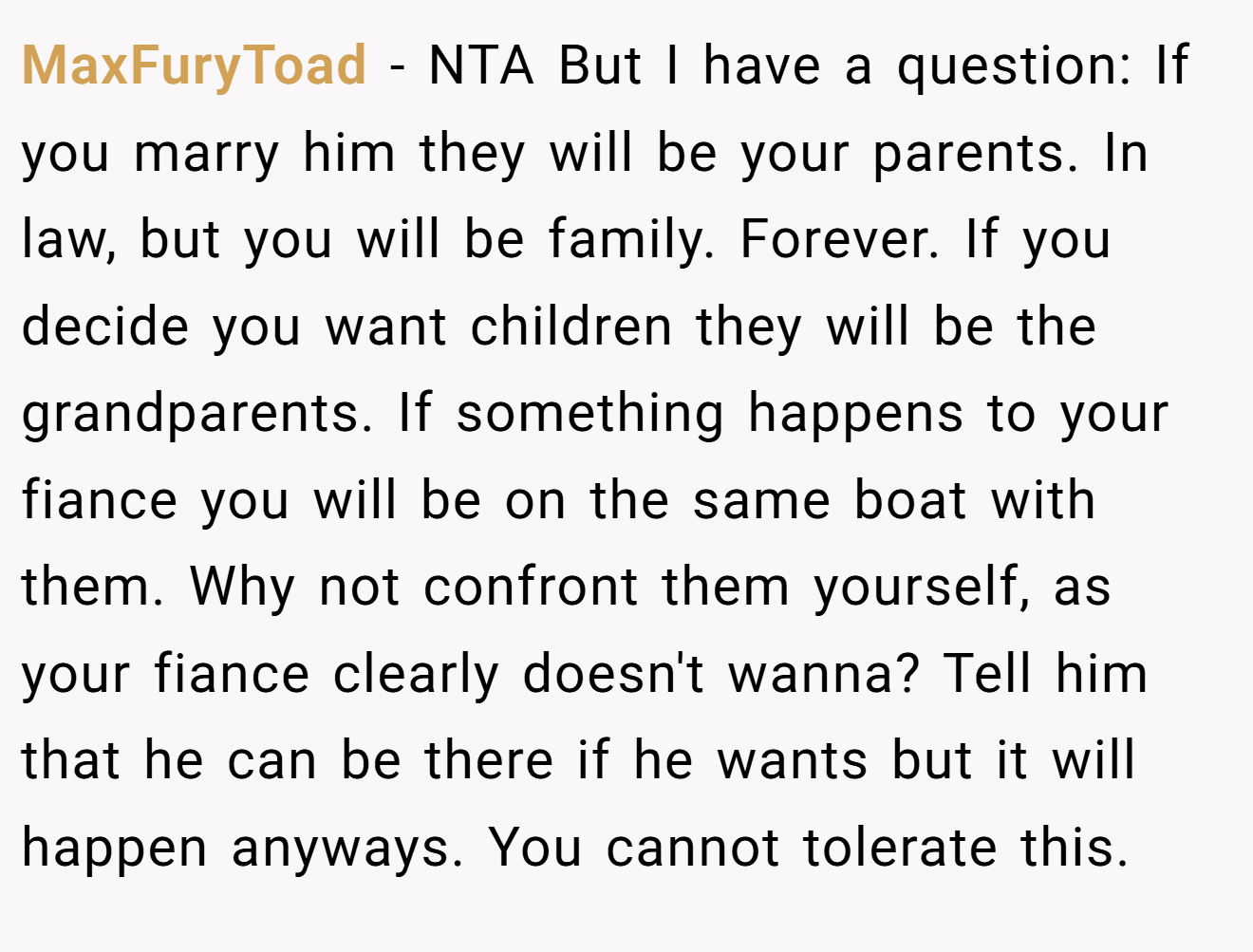 MaxFuryToad - NTA But I have a question: If you marry him they will be your parents. In law, but you will be family. Forever. If you decide you want children they will be the grandparents. If something happens to your fiance you will be on the same boat with them. Why not confront them yourself, as your fiance clearly doesn't wanna? Tell him that he can be there if he wants but it will happen anyways. You cannot tolerate this.