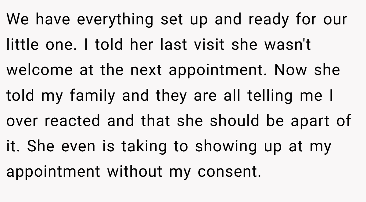 We have everything set up and ready for our little one. I told her last visit she wasn't welcome at the next appointment. Now she told my family and they are all telling me I over reacted and that she should be apart of it. She even is taking to showing up at my appointment without my consent.