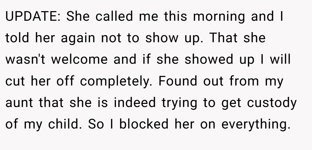 UPDATE: She called me this morning and I told her again not to show up. That she wasn't welcome and if she showed up I will cut her off completely. Found out from my aunt that she is indeed trying to get custody of my child. So I blocked her on everything.
