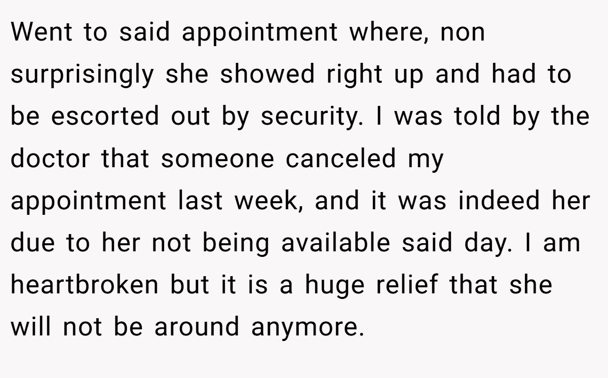 Went to said appointment where, non surprisingly she showed right up and had to be escorted out by security. I was told by the doctor that someone canceled my appointment last week, and it was indeed her due to her not being available said day. I am heartbroken but it is a huge relief that she will not be around anymore.