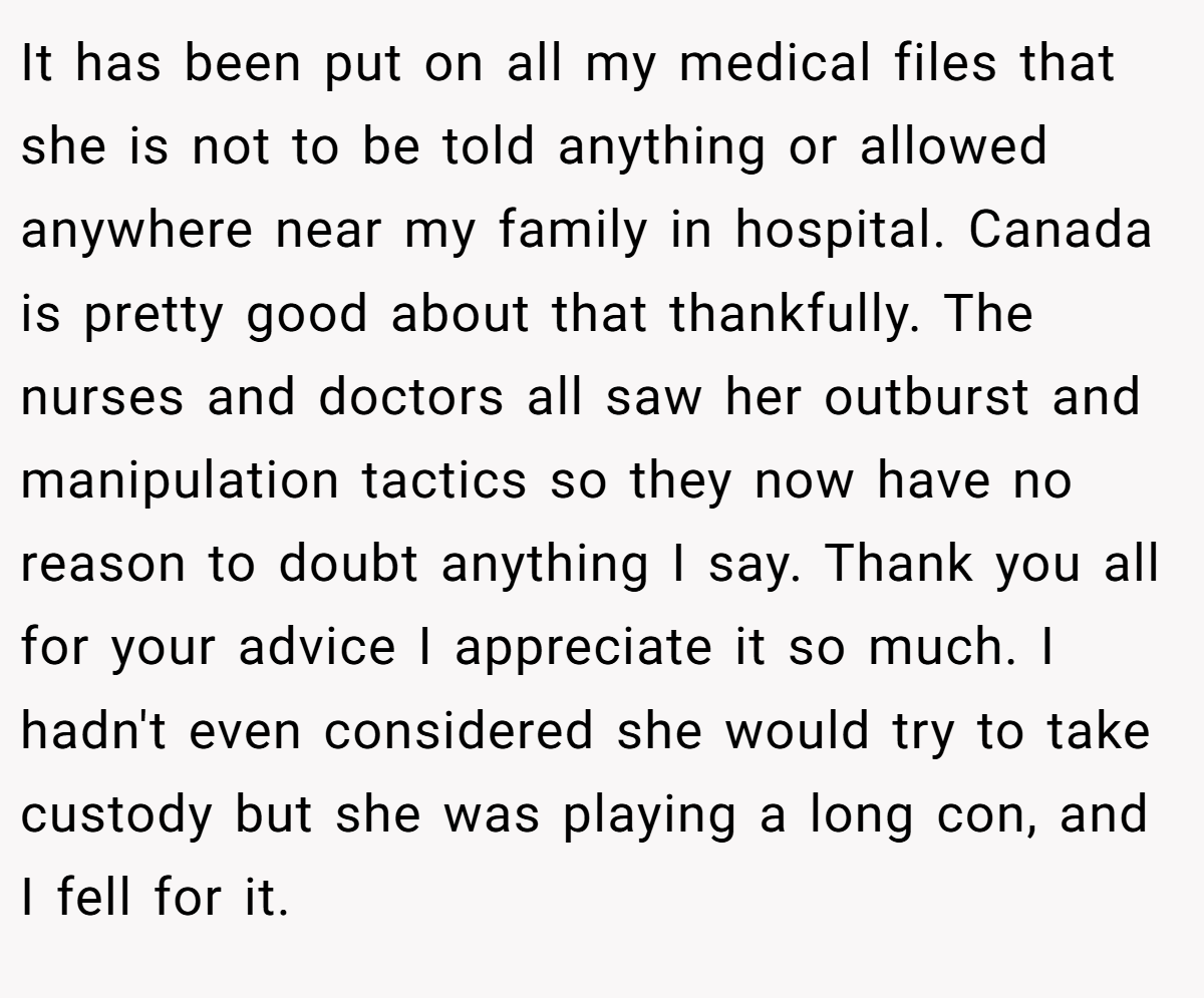 It has been put on all my medical files that she is not to be told anything or allowed anywhere near my family in hospital. Canada is pretty good about that thankfully. The nurses and doctors all saw her outburst and manipulation tactics so they now have no reason to doubt anything I say. Thank you all for your advice I appreciate it so much. I hadn't even considered she would try to take custody but she was playing a long con, and I fell for it.